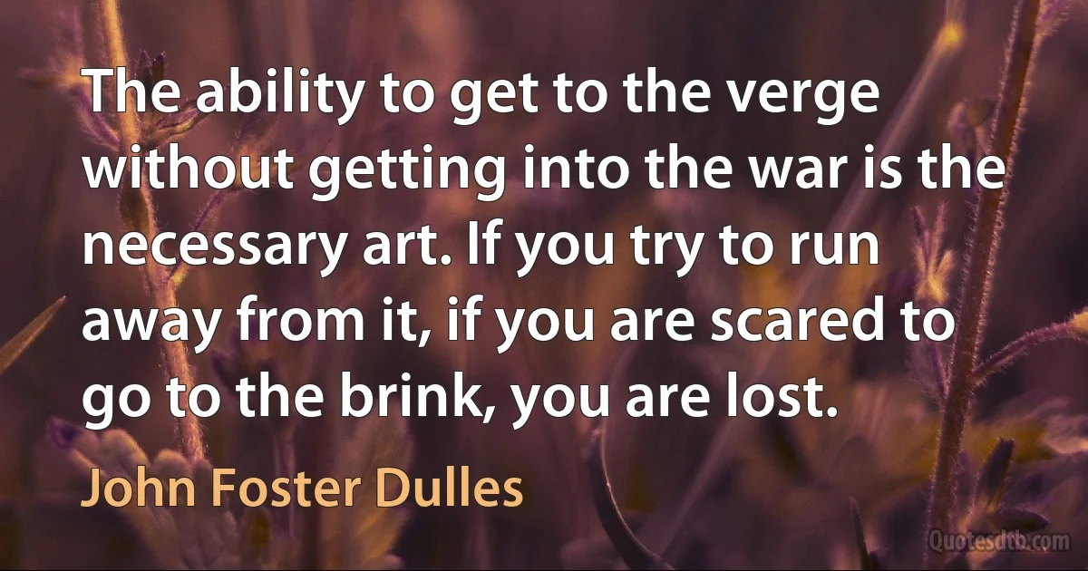 The ability to get to the verge without getting into the war is the necessary art. If you try to run away from it, if you are scared to go to the brink, you are lost. (John Foster Dulles)