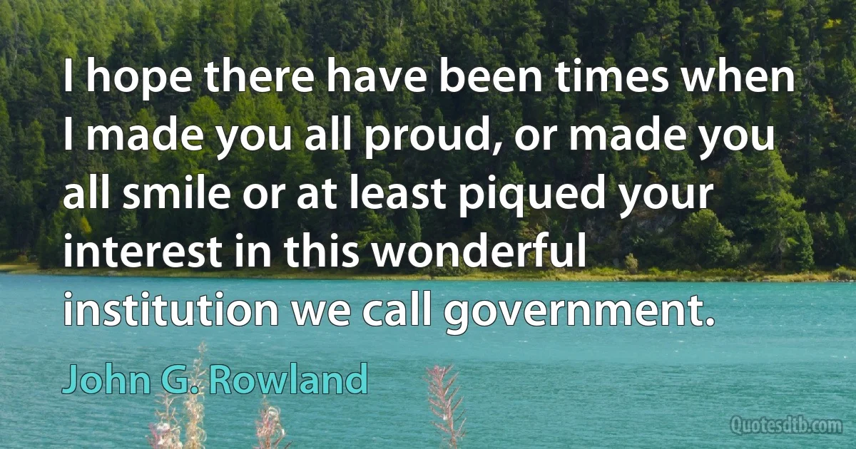 I hope there have been times when I made you all proud, or made you all smile or at least piqued your interest in this wonderful institution we call government. (John G. Rowland)