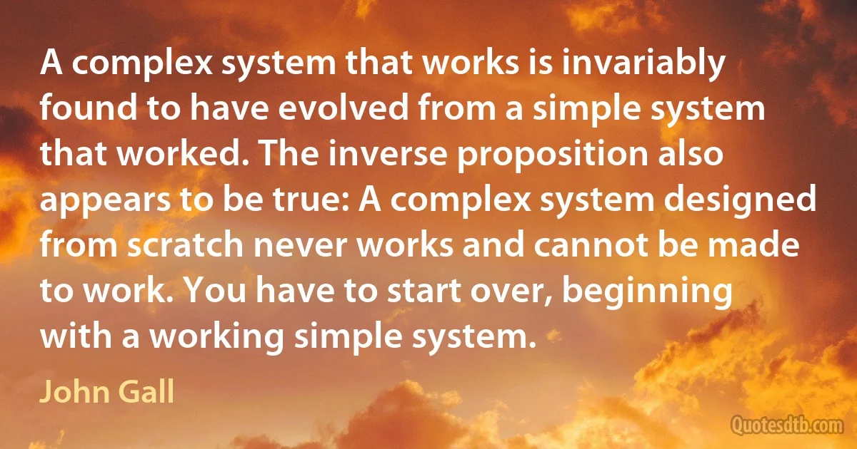 A complex system that works is invariably found to have evolved from a simple system that worked. The inverse proposition also appears to be true: A complex system designed from scratch never works and cannot be made to work. You have to start over, beginning with a working simple system. (John Gall)