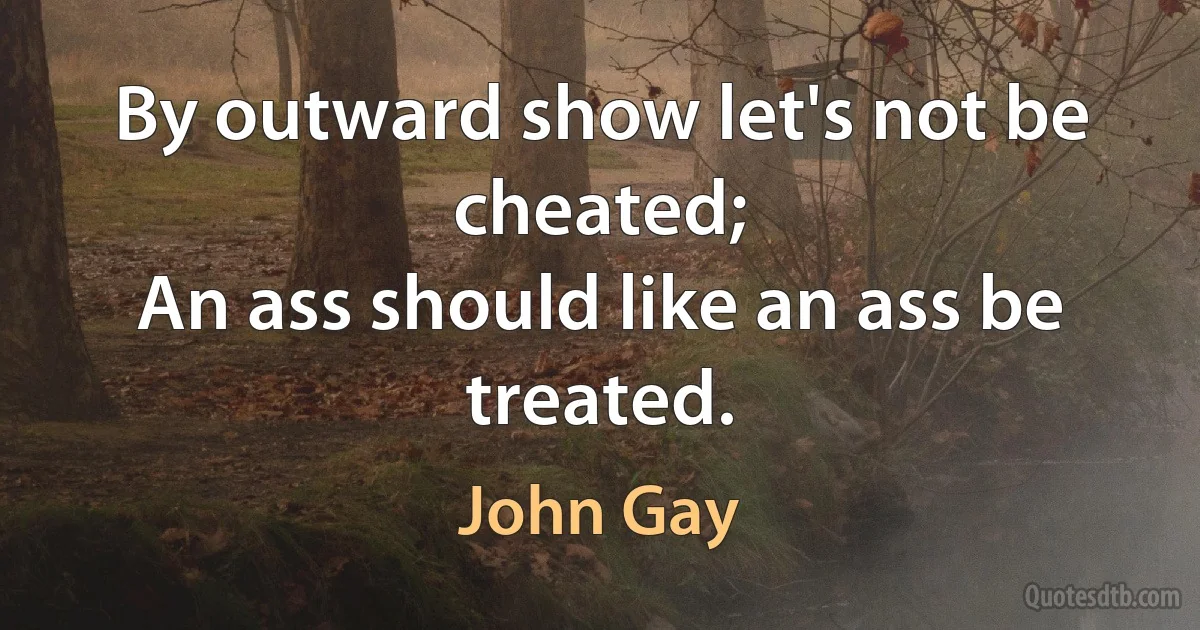 By outward show let's not be cheated;
An ass should like an ass be treated. (John Gay)