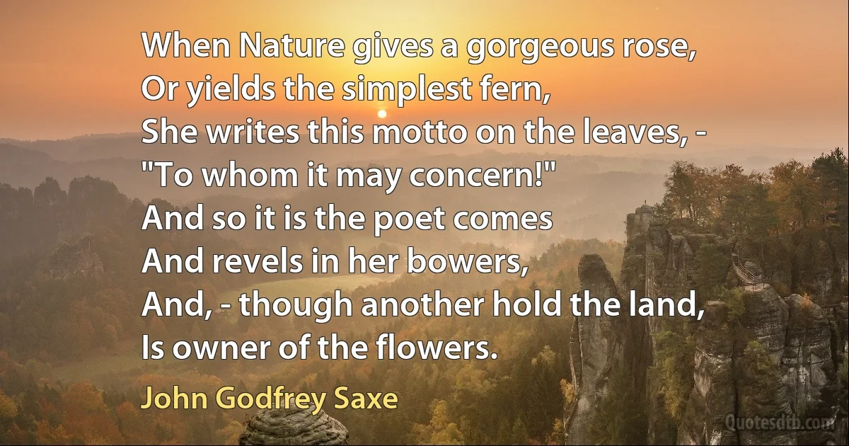 When Nature gives a gorgeous rose,
Or yields the simplest fern,
She writes this motto on the leaves, -
"To whom it may concern!"
And so it is the poet comes
And revels in her bowers,
And, - though another hold the land,
Is owner of the flowers. (John Godfrey Saxe)