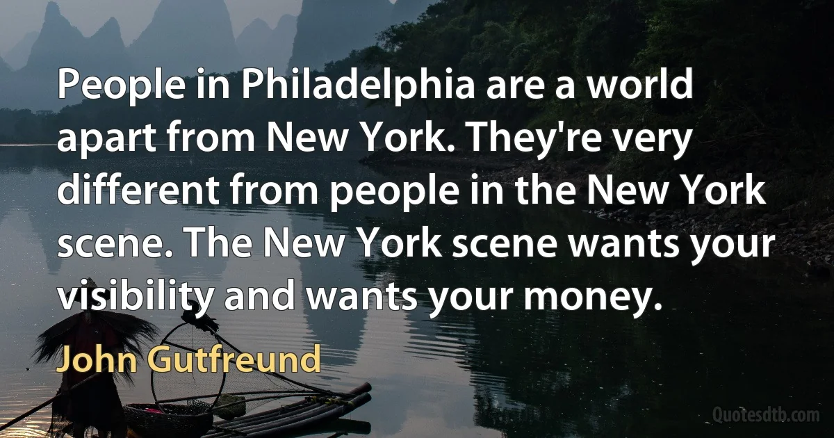 People in Philadelphia are a world apart from New York. They're very different from people in the New York scene. The New York scene wants your visibility and wants your money. (John Gutfreund)