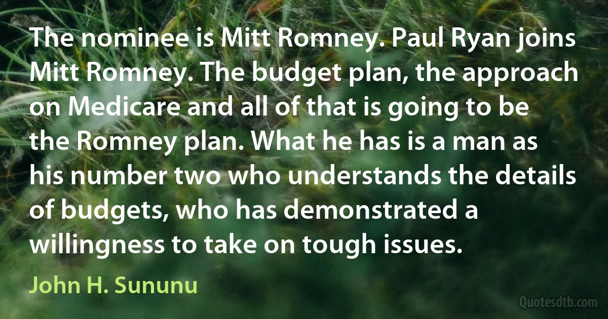 The nominee is Mitt Romney. Paul Ryan joins Mitt Romney. The budget plan, the approach on Medicare and all of that is going to be the Romney plan. What he has is a man as his number two who understands the details of budgets, who has demonstrated a willingness to take on tough issues. (John H. Sununu)