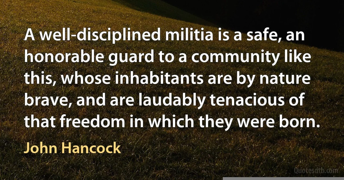 A well-disciplined militia is a safe, an honorable guard to a community like this, whose inhabitants are by nature brave, and are laudably tenacious of that freedom in which they were born. (John Hancock)