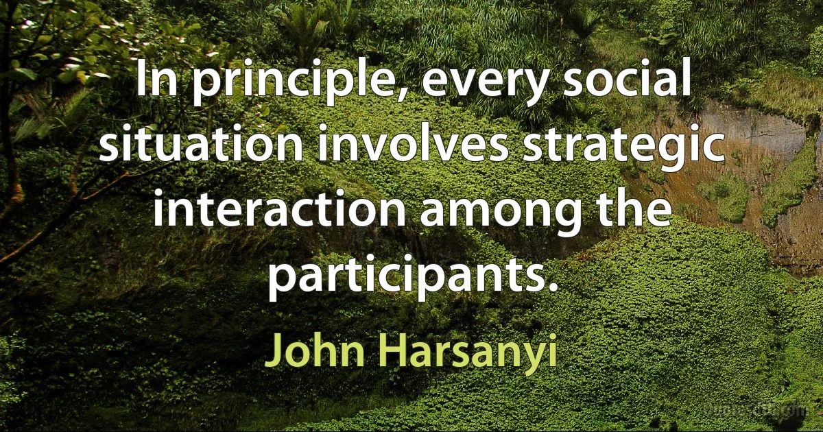 In principle, every social situation involves strategic interaction among the participants. (John Harsanyi)