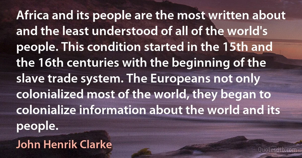 Africa and its people are the most written about and the least understood of all of the world's people. This condition started in the 15th and the 16th centuries with the beginning of the slave trade system. The Europeans not only colonialized most of the world, they began to colonialize information about the world and its people. (John Henrik Clarke)