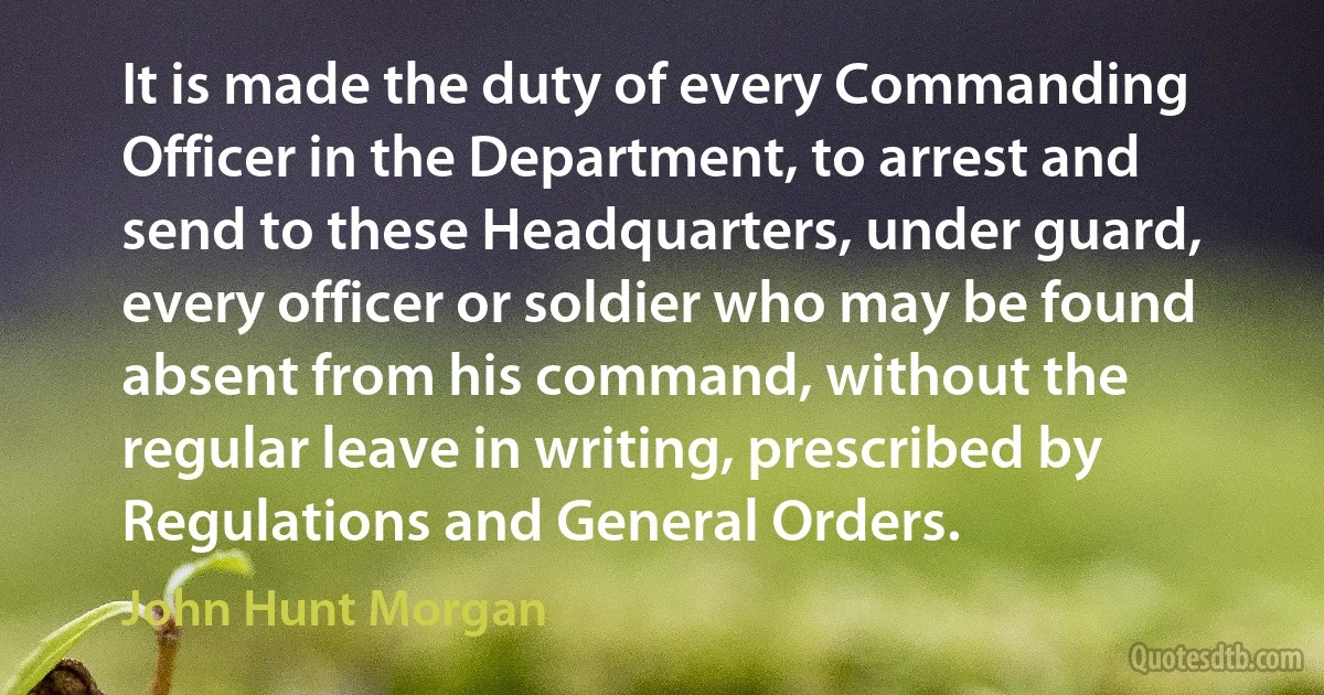 It is made the duty of every Commanding Officer in the Department, to arrest and send to these Headquarters, under guard, every officer or soldier who may be found absent from his command, without the regular leave in writing, prescribed by Regulations and General Orders. (John Hunt Morgan)