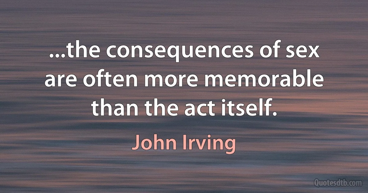 ...the consequences of sex are often more memorable than the act itself. (John Irving)