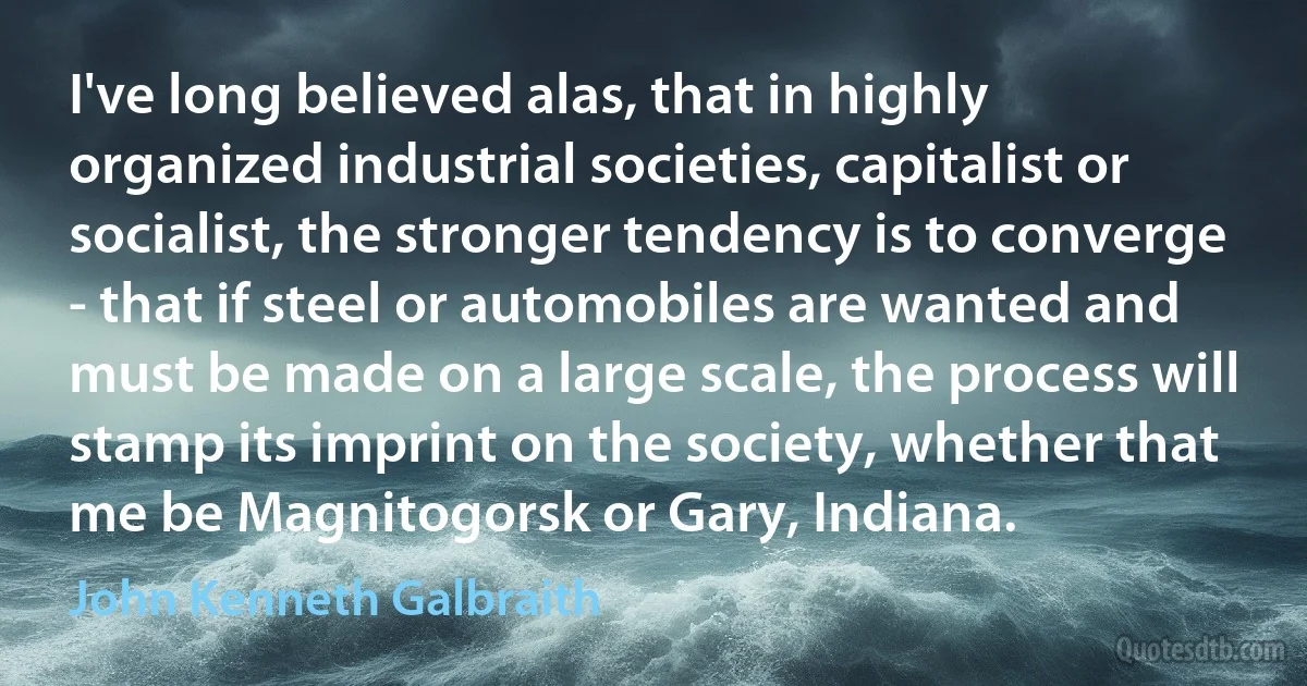 I've long believed alas, that in highly organized industrial societies, capitalist or socialist, the stronger tendency is to converge - that if steel or automobiles are wanted and must be made on a large scale, the process will stamp its imprint on the society, whether that me be Magnitogorsk or Gary, Indiana. (John Kenneth Galbraith)