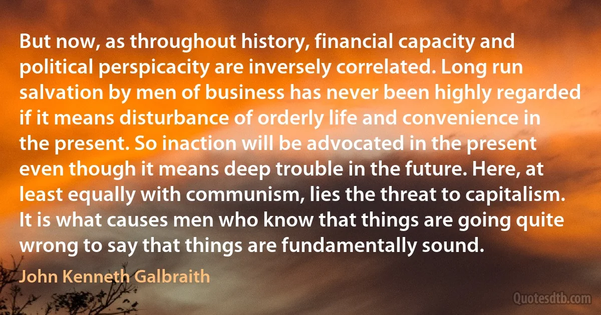 But now, as throughout history, financial capacity and political perspicacity are inversely correlated. Long run salvation by men of business has never been highly regarded if it means disturbance of orderly life and convenience in the present. So inaction will be advocated in the present even though it means deep trouble in the future. Here, at least equally with communism, lies the threat to capitalism. It is what causes men who know that things are going quite wrong to say that things are fundamentally sound. (John Kenneth Galbraith)