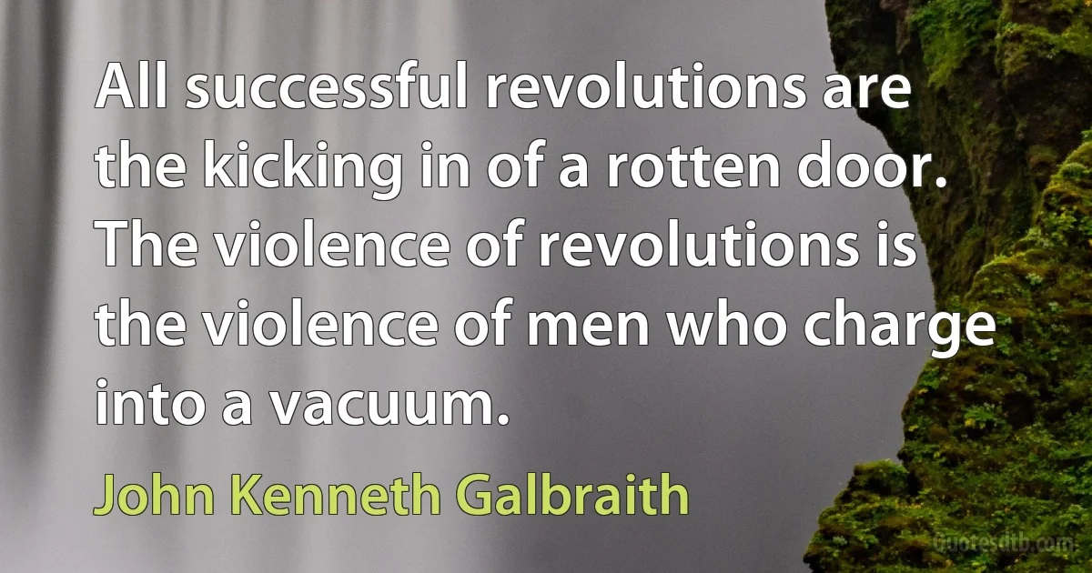 All successful revolutions are the kicking in of a rotten door. The violence of revolutions is the violence of men who charge into a vacuum. (John Kenneth Galbraith)