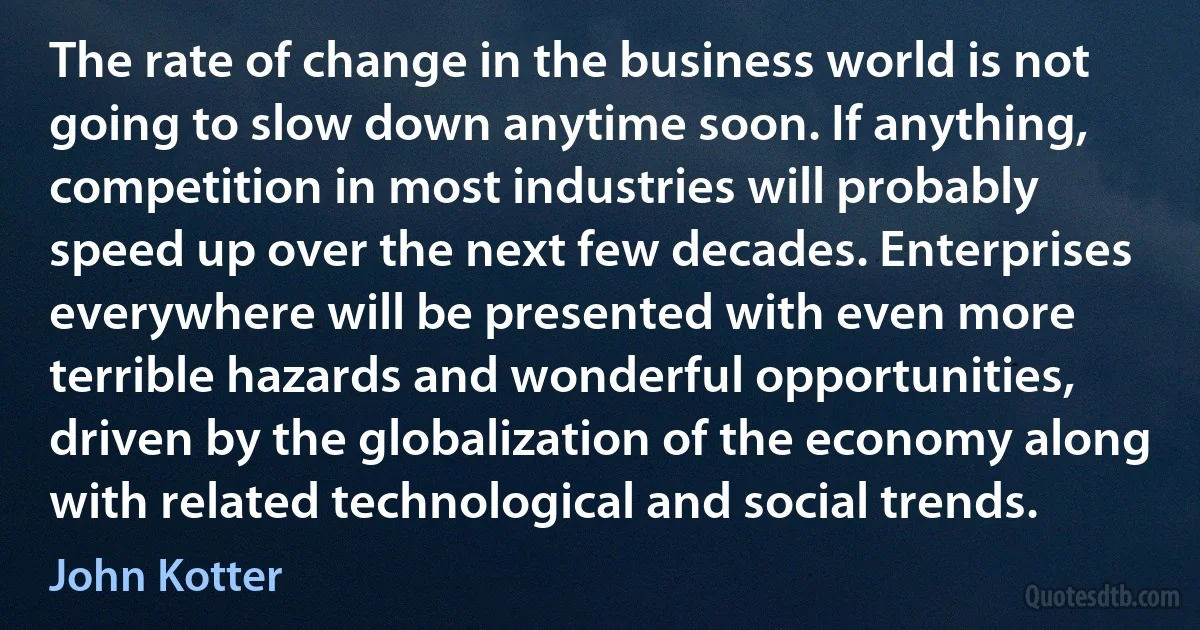 The rate of change in the business world is not going to slow down anytime soon. If anything, competition in most industries will probably speed up over the next few decades. Enterprises everywhere will be presented with even more terrible hazards and wonderful opportunities, driven by the globalization of the economy along with related technological and social trends. (John Kotter)