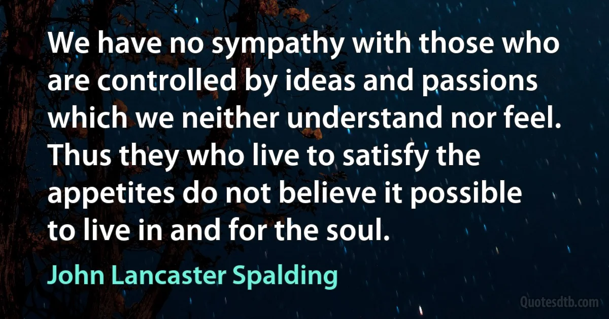 We have no sympathy with those who are controlled by ideas and passions which we neither understand nor feel. Thus they who live to satisfy the appetites do not believe it possible to live in and for the soul. (John Lancaster Spalding)