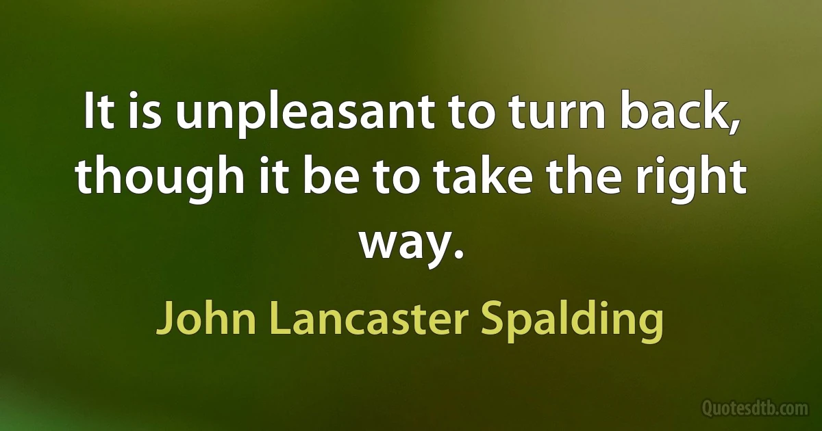 It is unpleasant to turn back, though it be to take the right way. (John Lancaster Spalding)