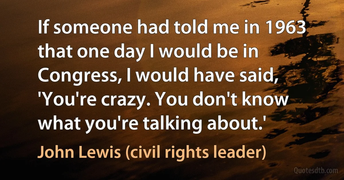 If someone had told me in 1963 that one day I would be in Congress, I would have said, 'You're crazy. You don't know what you're talking about.' (John Lewis (civil rights leader))