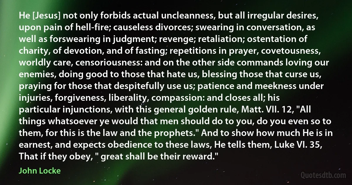 He [Jesus] not only forbids actual uncleanness, but all irregular desires, upon pain of hell-fire; causeless divorces; swearing in conversation, as well as forswearing in judgment; revenge; retaliation; ostentation of charity, of devotion, and of fasting; repetitions in prayer, covetousness, worldly care, censoriousness: and on the other side commands loving our enemies, doing good to those that hate us, blessing those that curse us, praying for those that despitefully use us; patience and meekness under injuries, forgiveness, liberality, compassion: and closes all; his particular injunctions, with this general golden rule, Matt. VII. 12, "All things whatsoever ye would that men should do to you, do you even so to them, for this is the law and the prophets." And to show how much He is in earnest, and expects obedience to these laws, He tells them, Luke VI. 35, That if they obey, " great shall be their reward." (John Locke)