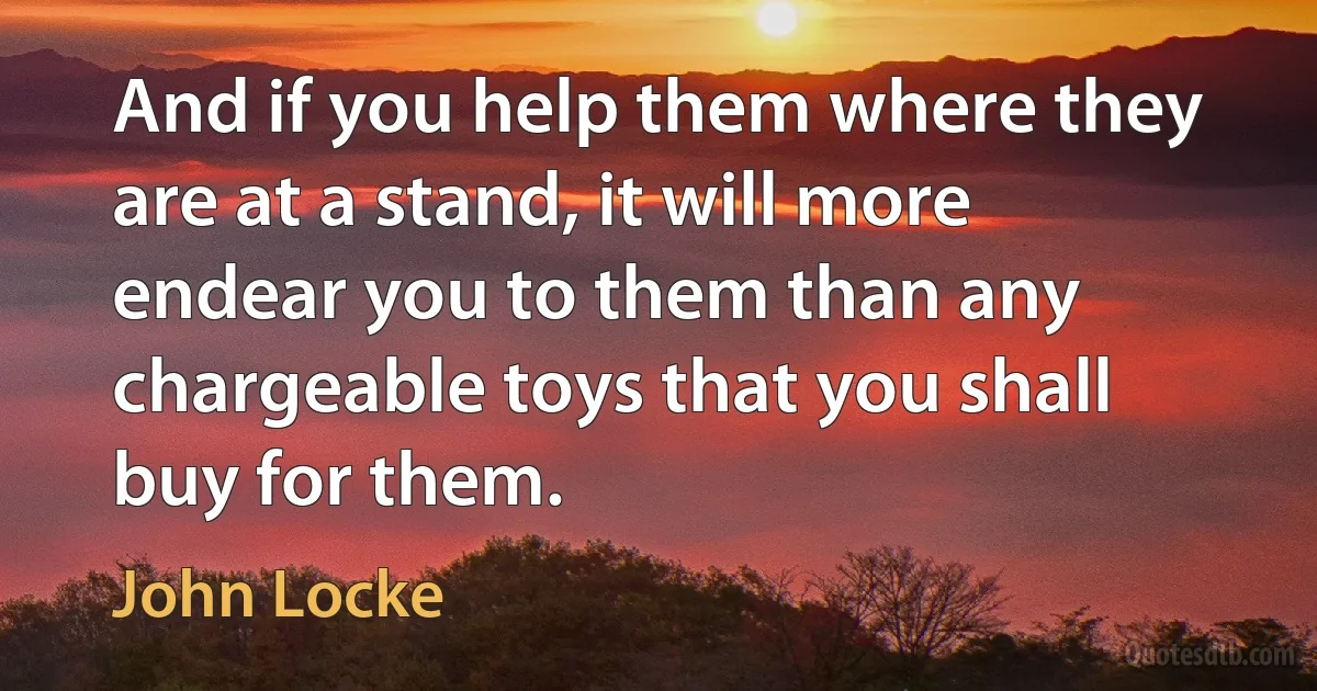 And if you help them where they are at a stand, it will more endear you to them than any chargeable toys that you shall buy for them. (John Locke)