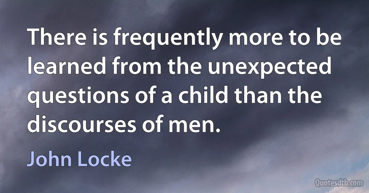 There is frequently more to be learned from the unexpected questions of a child than the discourses of men. (John Locke)