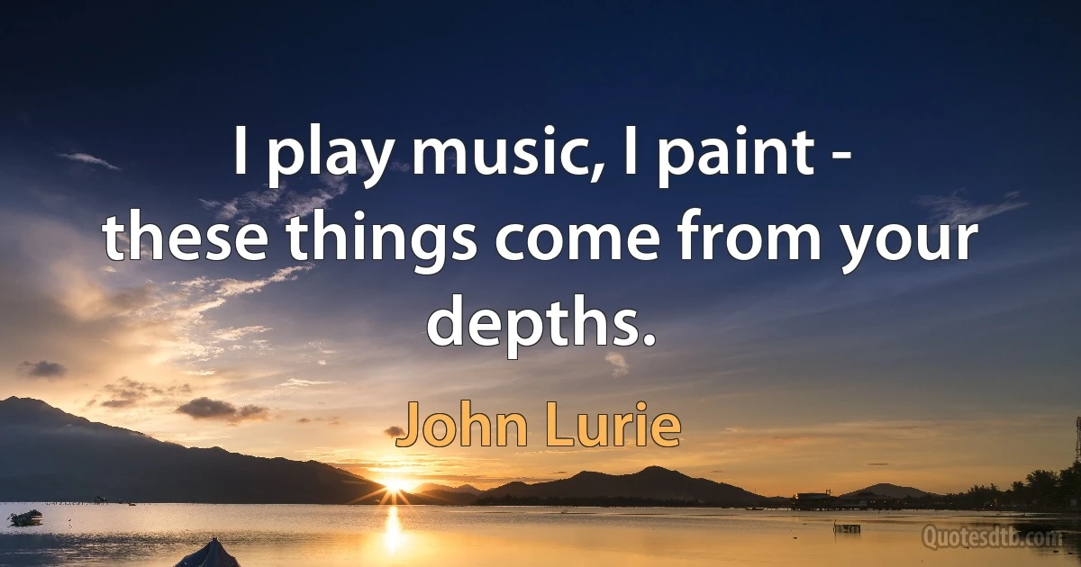 I play music, I paint - these things come from your depths. (John Lurie)