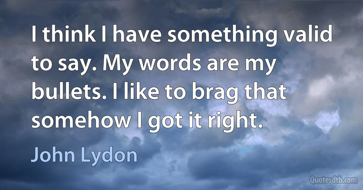 I think I have something valid to say. My words are my bullets. I like to brag that somehow I got it right. (John Lydon)