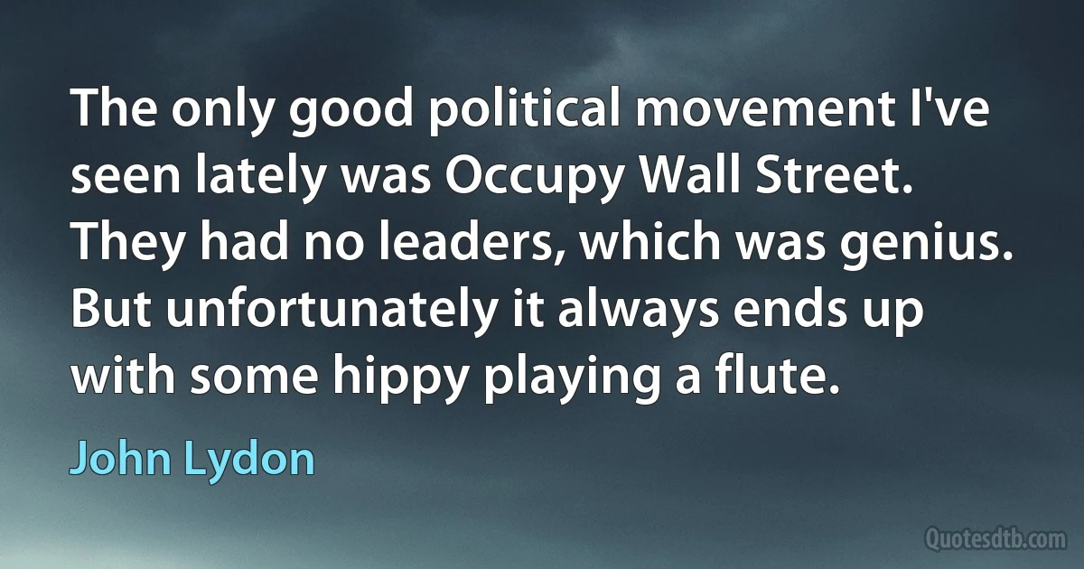 The only good political movement I've seen lately was Occupy Wall Street. They had no leaders, which was genius. But unfortunately it always ends up with some hippy playing a flute. (John Lydon)