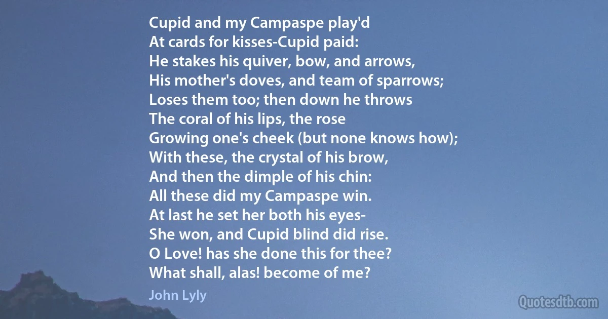 Cupid and my Campaspe play'd
At cards for kisses-Cupid paid:
He stakes his quiver, bow, and arrows,
His mother's doves, and team of sparrows;
Loses them too; then down he throws
The coral of his lips, the rose
Growing one's cheek (but none knows how);
With these, the crystal of his brow,
And then the dimple of his chin:
All these did my Campaspe win.
At last he set her both his eyes-
She won, and Cupid blind did rise.
O Love! has she done this for thee?
What shall, alas! become of me? (John Lyly)