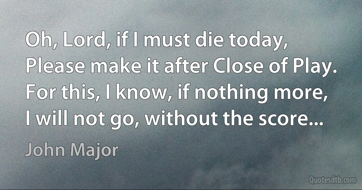 Oh, Lord, if I must die today,
Please make it after Close of Play.
For this, I know, if nothing more,
I will not go, without the score... (John Major)