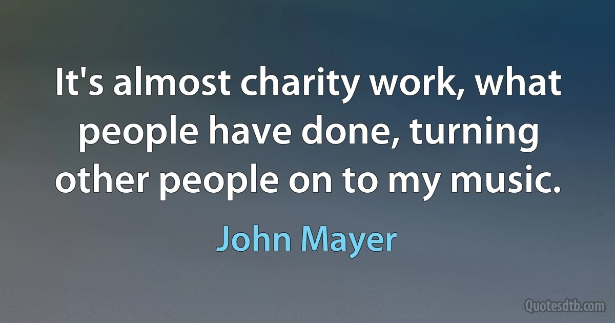 It's almost charity work, what people have done, turning other people on to my music. (John Mayer)