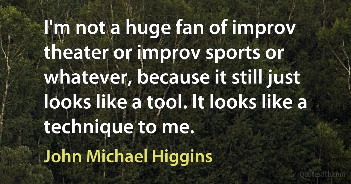 I'm not a huge fan of improv theater or improv sports or whatever, because it still just looks like a tool. It looks like a technique to me. (John Michael Higgins)