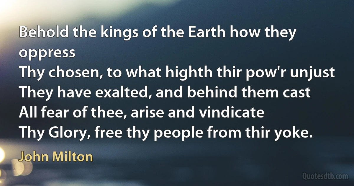 Behold the kings of the Earth how they oppress
Thy chosen, to what highth thir pow'r unjust
They have exalted, and behind them cast
All fear of thee, arise and vindicate
Thy Glory, free thy people from thir yoke. (John Milton)