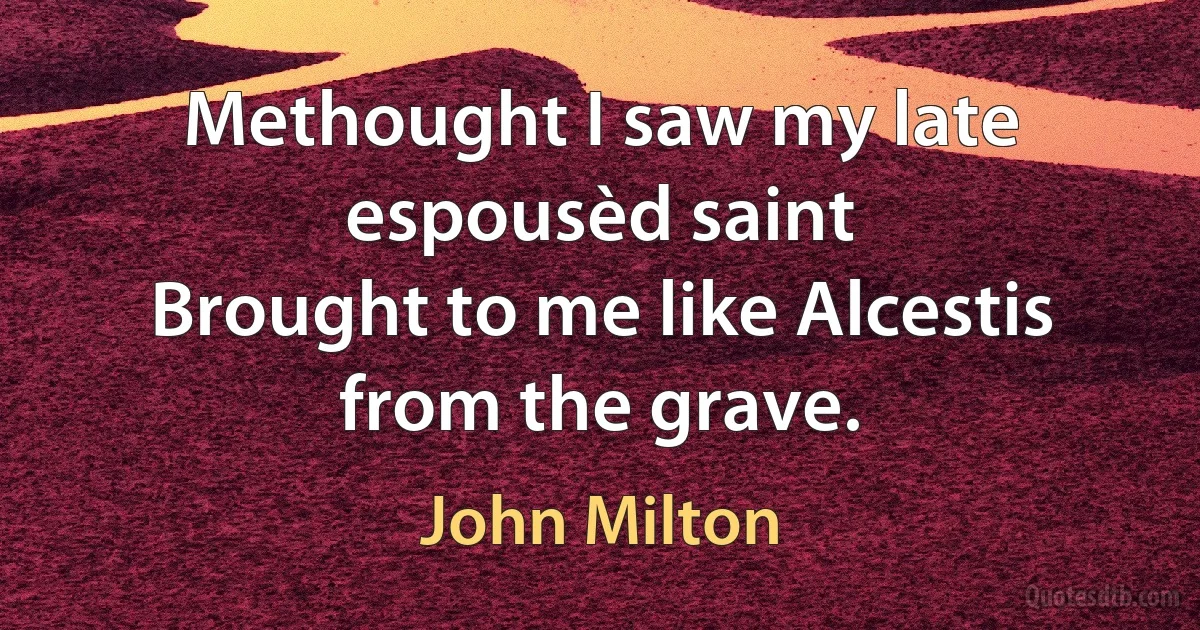 Methought I saw my late espousèd saint
Brought to me like Alcestis from the grave. (John Milton)