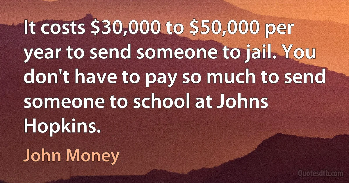 It costs $30,000 to $50,000 per year to send someone to jail. You don't have to pay so much to send someone to school at Johns Hopkins. (John Money)