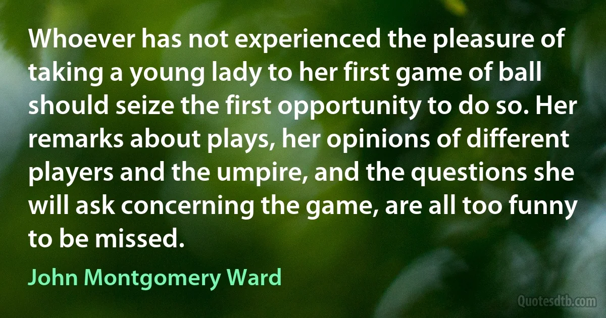 Whoever has not experienced the pleasure of taking a young lady to her first game of ball should seize the first opportunity to do so. Her remarks about plays, her opinions of different players and the umpire, and the questions she will ask concerning the game, are all too funny to be missed. (John Montgomery Ward)