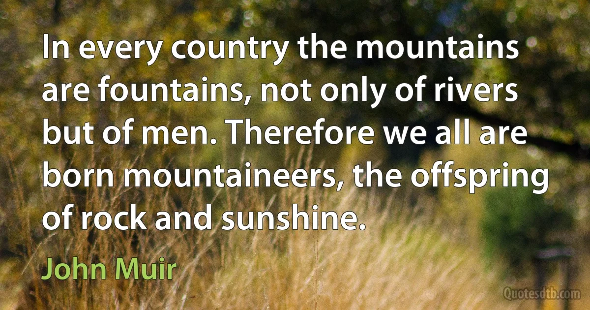 In every country the mountains are fountains, not only of rivers but of men. Therefore we all are born mountaineers, the offspring of rock and sunshine. (John Muir)