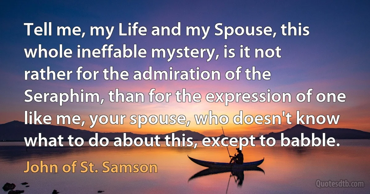 Tell me, my Life and my Spouse, this whole ineffable mystery, is it not rather for the admiration of the Seraphim, than for the expression of one like me, your spouse, who doesn't know what to do about this, except to babble. (John of St. Samson)