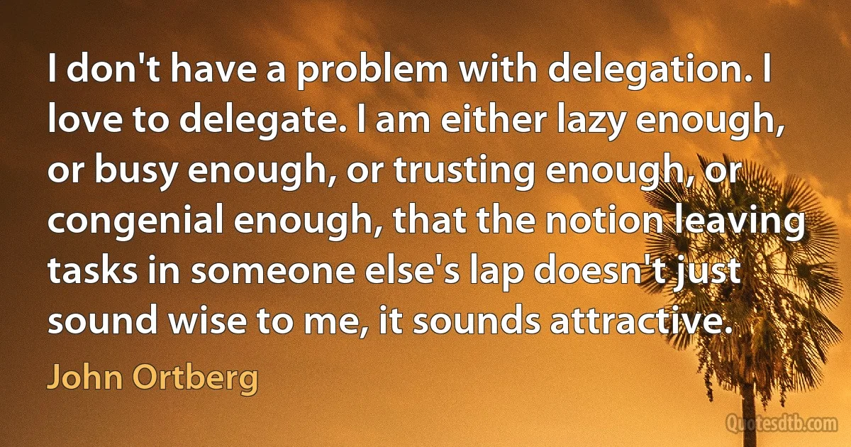 I don't have a problem with delegation. I love to delegate. I am either lazy enough, or busy enough, or trusting enough, or congenial enough, that the notion leaving tasks in someone else's lap doesn't just sound wise to me, it sounds attractive. (John Ortberg)