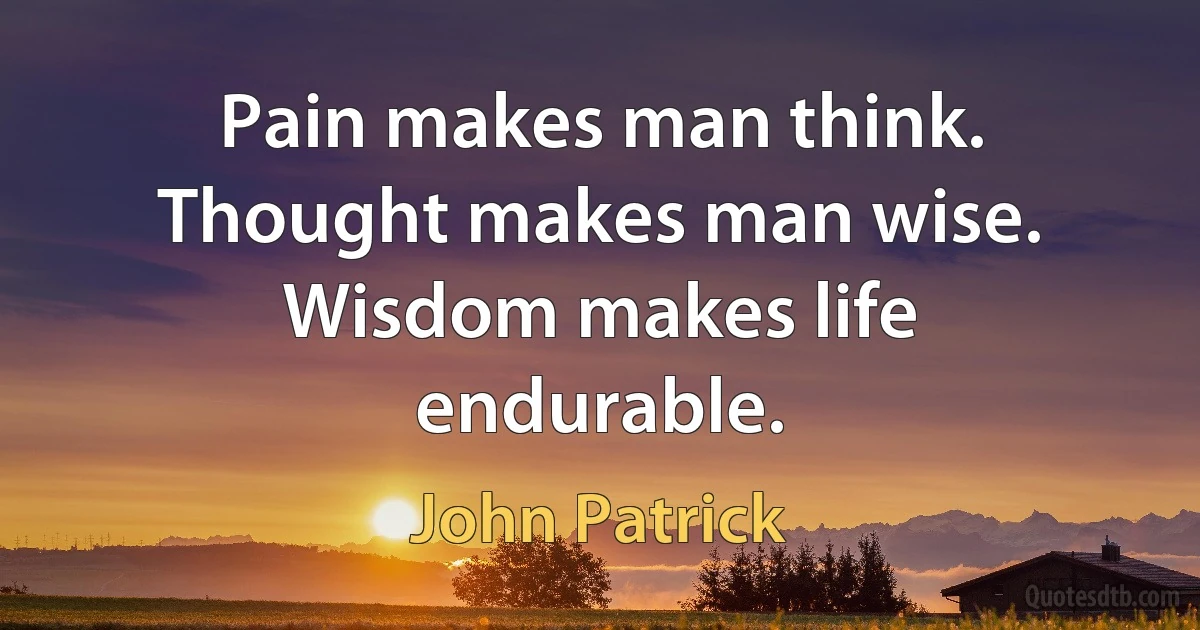 Pain makes man think. Thought makes man wise. Wisdom makes life endurable. (John Patrick)