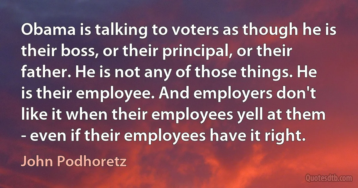 Obama is talking to voters as though he is their boss, or their principal, or their father. He is not any of those things. He is their employee. And employers don't like it when their employees yell at them - even if their employees have it right. (John Podhoretz)