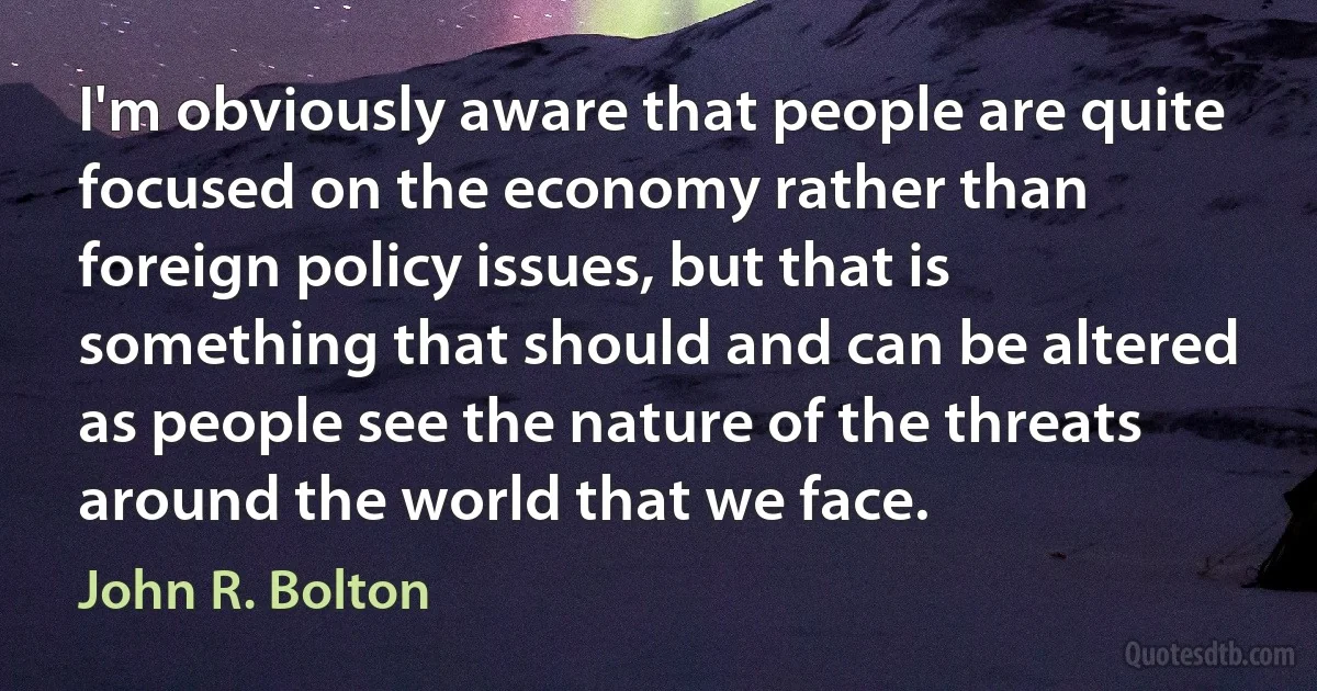 I'm obviously aware that people are quite focused on the economy rather than foreign policy issues, but that is something that should and can be altered as people see the nature of the threats around the world that we face. (John R. Bolton)