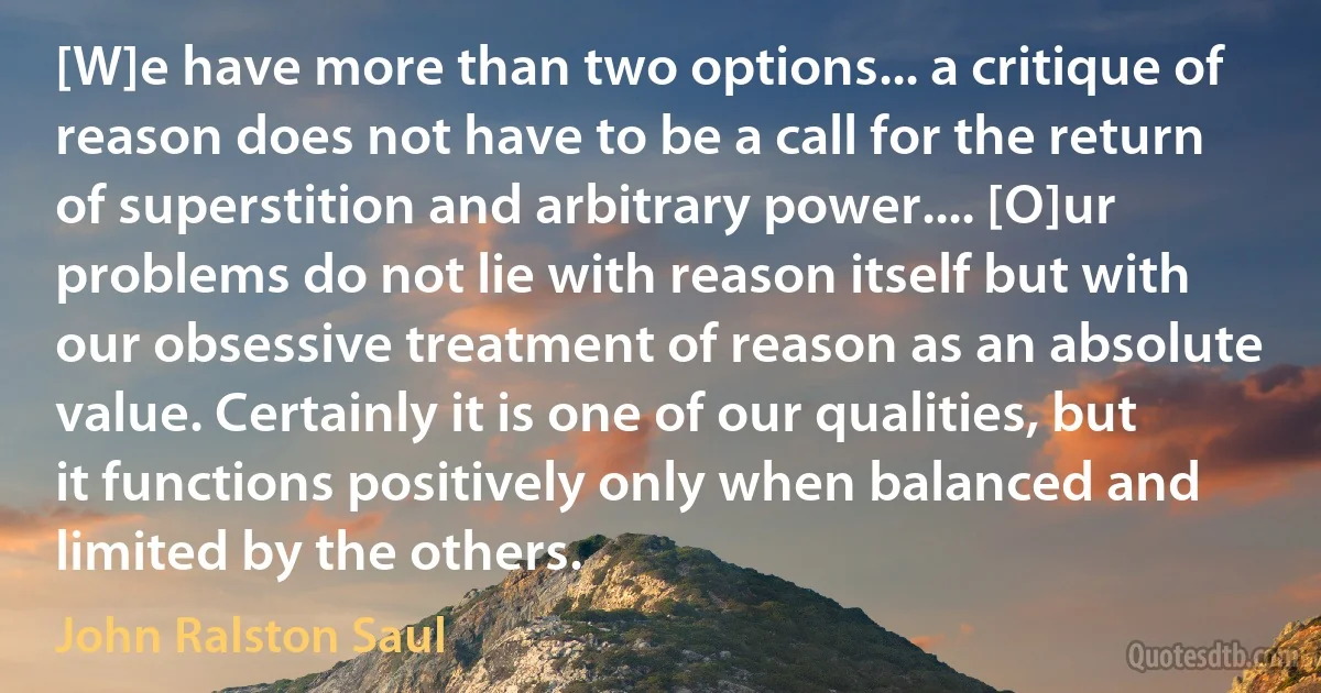 [W]e have more than two options... a critique of reason does not have to be a call for the return of superstition and arbitrary power.... [O]ur problems do not lie with reason itself but with our obsessive treatment of reason as an absolute value. Certainly it is one of our qualities, but it functions positively only when balanced and limited by the others. (John Ralston Saul)