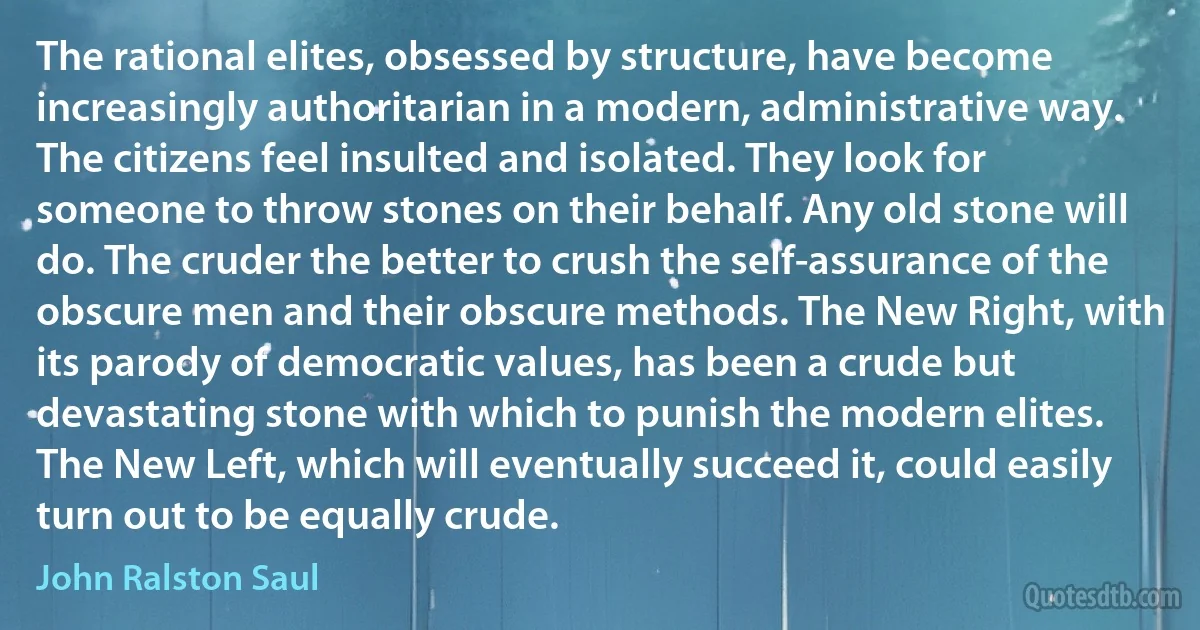 The rational elites, obsessed by structure, have become increasingly authoritarian in a modern, administrative way. The citizens feel insulted and isolated. They look for someone to throw stones on their behalf. Any old stone will do. The cruder the better to crush the self-assurance of the obscure men and their obscure methods. The New Right, with its parody of democratic values, has been a crude but devastating stone with which to punish the modern elites. The New Left, which will eventually succeed it, could easily turn out to be equally crude. (John Ralston Saul)