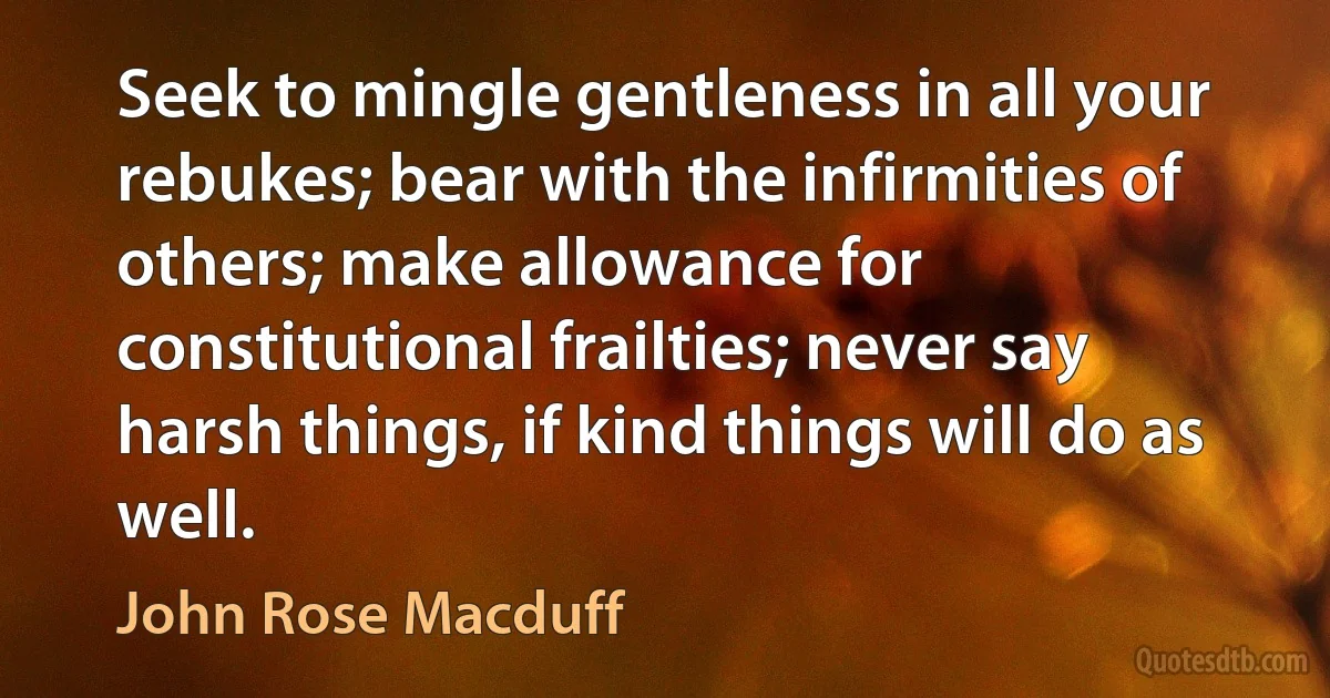 Seek to mingle gentleness in all your rebukes; bear with the infirmities of others; make allowance for constitutional frailties; never say harsh things, if kind things will do as well. (John Rose Macduff)