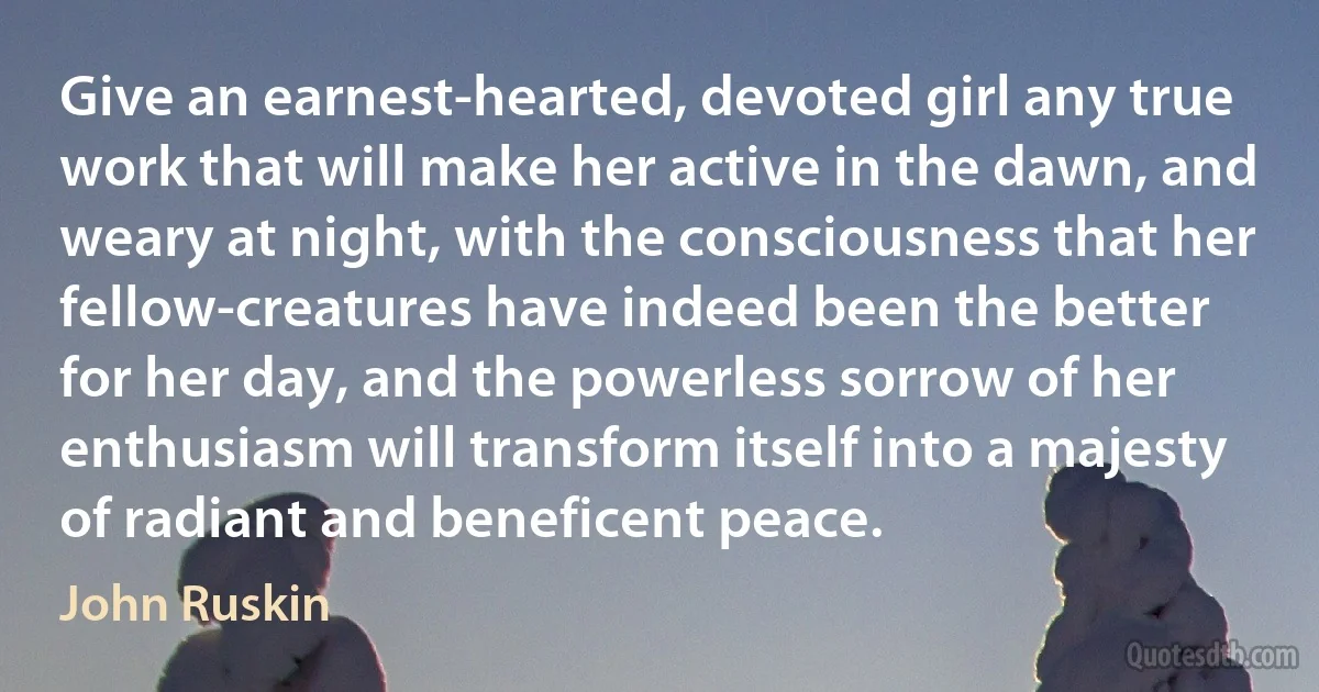 Give an earnest-hearted, devoted girl any true work that will make her active in the dawn, and weary at night, with the consciousness that her fellow-creatures have indeed been the better for her day, and the powerless sorrow of her enthusiasm will transform itself into a majesty of radiant and beneficent peace. (John Ruskin)