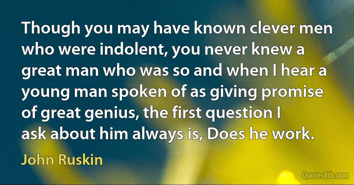 Though you may have known clever men who were indolent, you never knew a great man who was so and when I hear a young man spoken of as giving promise of great genius, the first question I ask about him always is, Does he work. (John Ruskin)