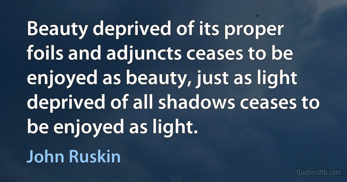 Beauty deprived of its proper foils and adjuncts ceases to be enjoyed as beauty, just as light deprived of all shadows ceases to be enjoyed as light. (John Ruskin)