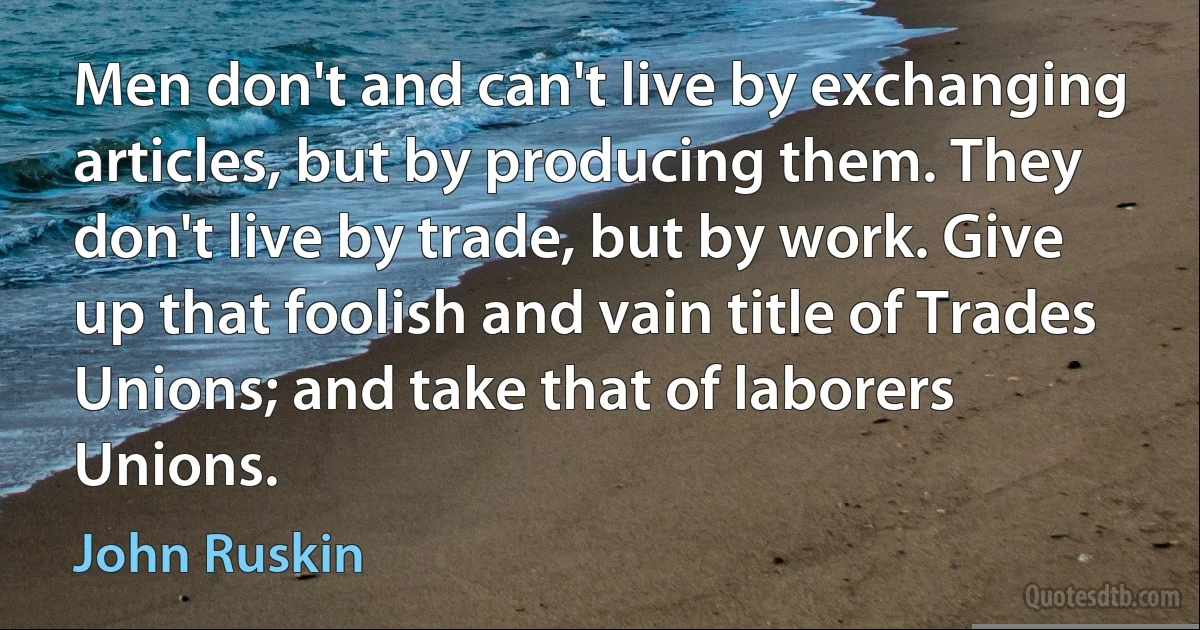 Men don't and can't live by exchanging articles, but by producing them. They don't live by trade, but by work. Give up that foolish and vain title of Trades Unions; and take that of laborers Unions. (John Ruskin)