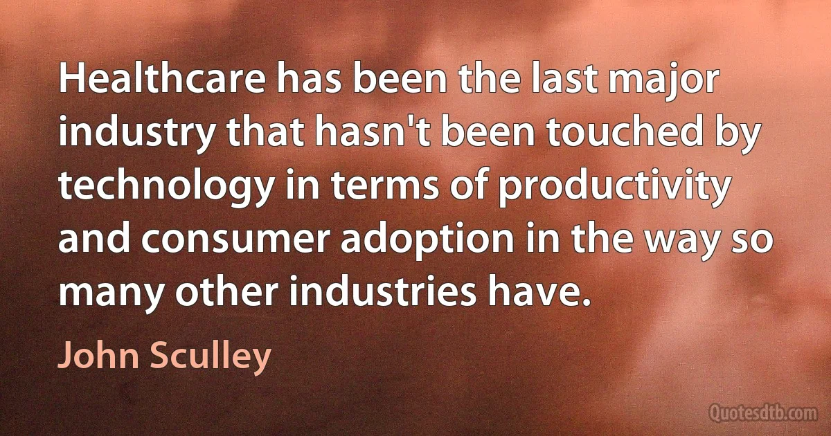 Healthcare has been the last major industry that hasn't been touched by technology in terms of productivity and consumer adoption in the way so many other industries have. (John Sculley)