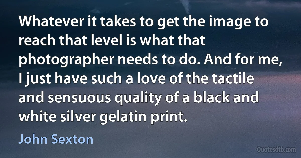 Whatever it takes to get the image to reach that level is what that photographer needs to do. And for me, I just have such a love of the tactile and sensuous quality of a black and white silver gelatin print. (John Sexton)