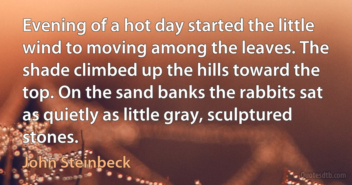 Evening of a hot day started the little wind to moving among the leaves. The shade climbed up the hills toward the top. On the sand banks the rabbits sat as quietly as little gray, sculptured stones. (John Steinbeck)