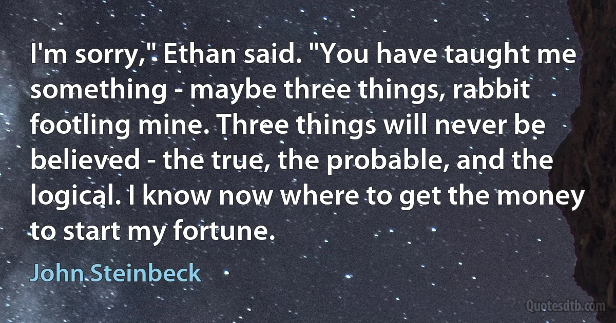 I'm sorry," Ethan said. "You have taught me something - maybe three things, rabbit footling mine. Three things will never be believed - the true, the probable, and the logical. I know now where to get the money to start my fortune. (John Steinbeck)